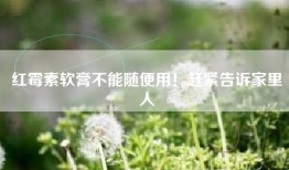 红霉素软膏不能随便用！赶紧告诉家里人