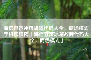 海信容声冰箱故障代码大全，商场模式手机搜狐网「海信容声冰箱故障代码大全，商场模式」