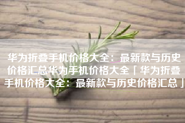 华为折叠手机价格大全：最新款与历史价格汇总华为手机价格大全「华为折叠手机价格大全：最新款与历史价格汇总」
