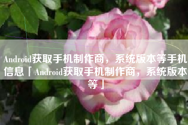 Android获取手机制作商，系统版本等手机信息「Android获取手机制作商，系统版本等」