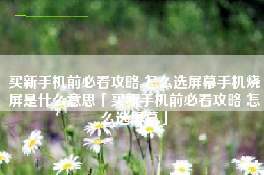 买新手机前必看攻略 怎么选屏幕手机烧屏是什么意思「买新手机前必看攻略 怎么选屏幕」