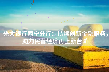 光大银行西宁分行：持续创新金融服务，助力民营经济再上新台阶