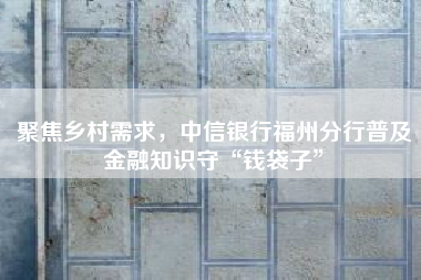 聚焦乡村需求，中信银行福州分行普及金融知识守“钱袋子”