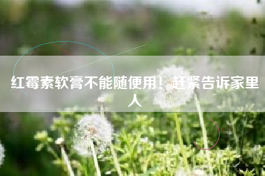 红霉素软膏不能随便用！赶紧告诉家里人