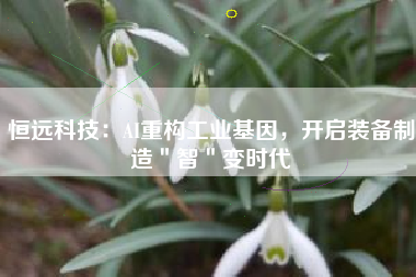 恒远科技：AI重构工业基因，开启装备制造＂智＂变时代
