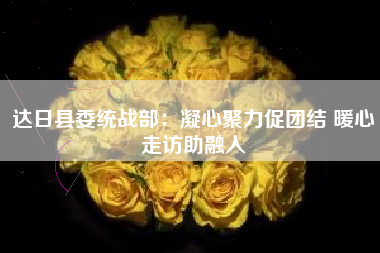 达日县委统战部：凝心聚力促团结 暖心走访助融入