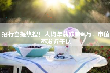 招行喜提热搜！人均年薪跌破60万，市值蒸发近千亿